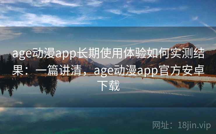 age动漫app长期使用体验如何实测结果：一篇讲清，age动漫app官方安卓下载