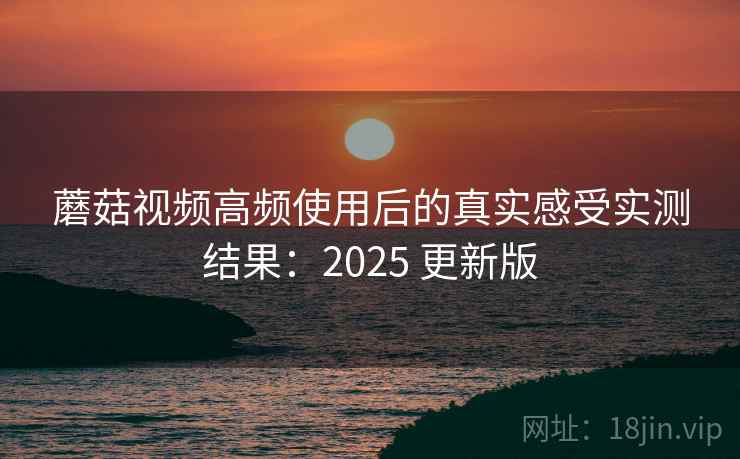 蘑菇视频高频使用后的真实感受实测结果:2025 更新版 蘑菇视频高频使用后的真实感受实测结果:2025 更新版