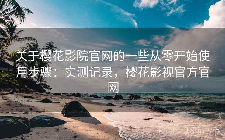 关于樱花影院官网的一些从零开始使用步骤：实测记录，樱花影视官方官网