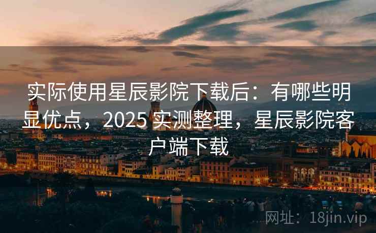 实际使用星辰影院下载后：有哪些明显优点，2025 实测整理，星辰影院客户端下载