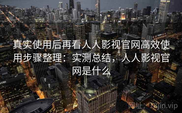 真实使用后再看人人影视官网高效使用步骤整理：实测总结，人人影视官网是什么