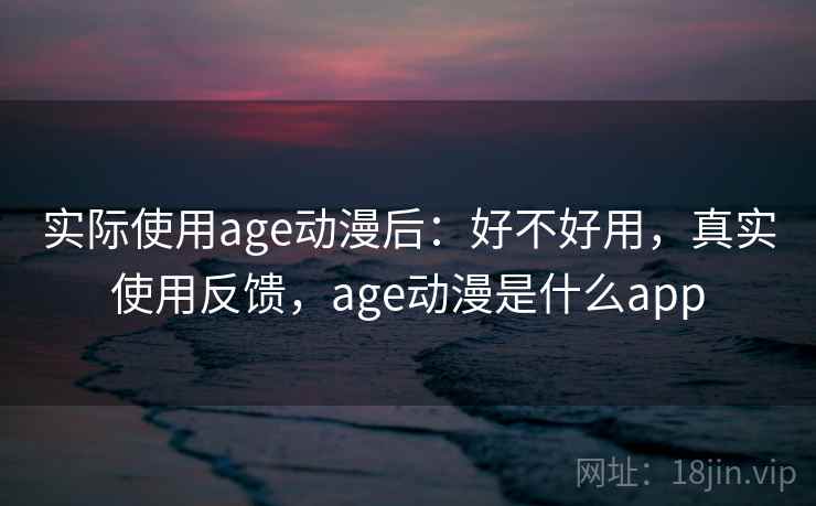 实际使用age动漫后：好不好用，真实使用反馈，age动漫是什么app