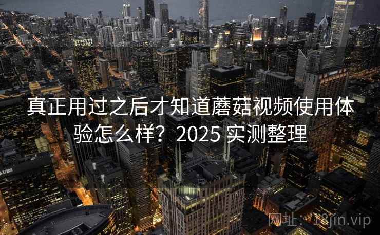 真正用过之后才知道蘑菇视频使用体验怎么样？2025 实测整理