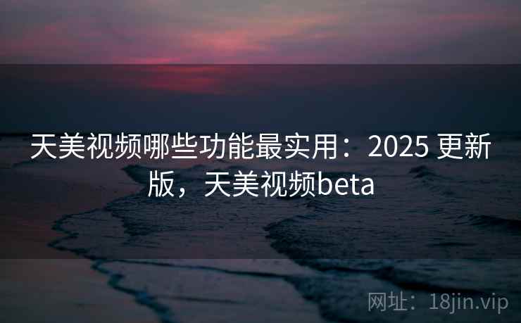 天美视频哪些功能最实用：2025 更新版，天美视频beta