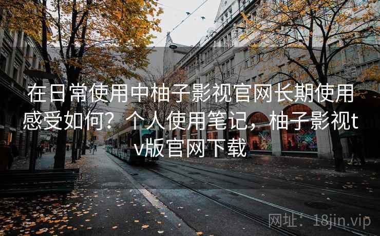 在日常使用中柚子影视官网长期使用感受如何?个人使用笔记,柚子影视tv版官网下载 在日常使用中柚子影视官网长期使用感受如何?个人使用笔记,柚子影视tv版官网下载