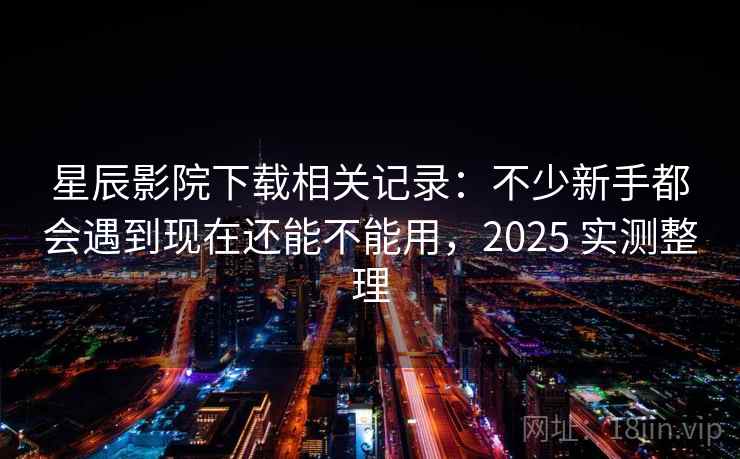 星辰影院下载相关记录：不少新手都会遇到现在还能不能用，2025 实测整理