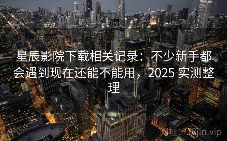 星辰影院下载相关记录：不少新手都会遇到现在还能不能用，2025 实测整理