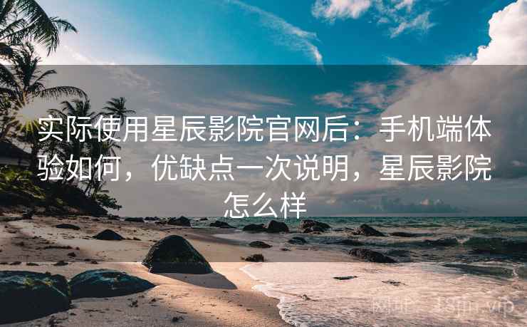 实际使用星辰影院官网后：手机端体验如何，优缺点一次说明，星辰影院怎么样