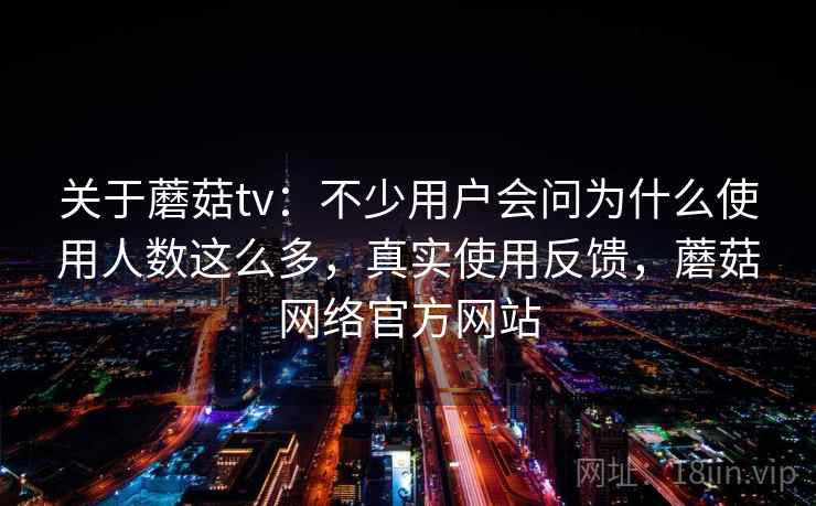 关于蘑菇tv：不少用户会问为什么使用人数这么多，真实使用反馈，蘑菇网络官方网站