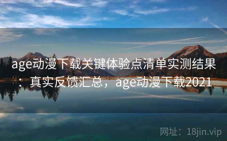 age动漫下载关键体验点清单实测结果：真实反馈汇总，age动漫下载2021