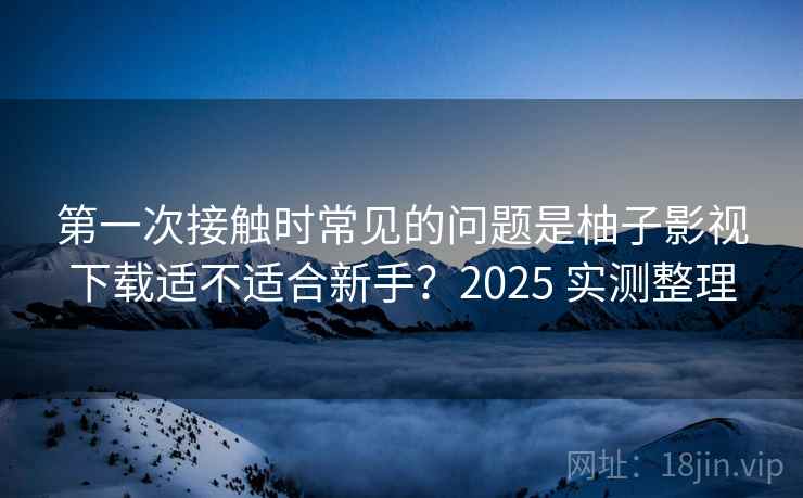 第一次接触时常见的问题是柚子影视下载适不适合新手？2025 实测整理