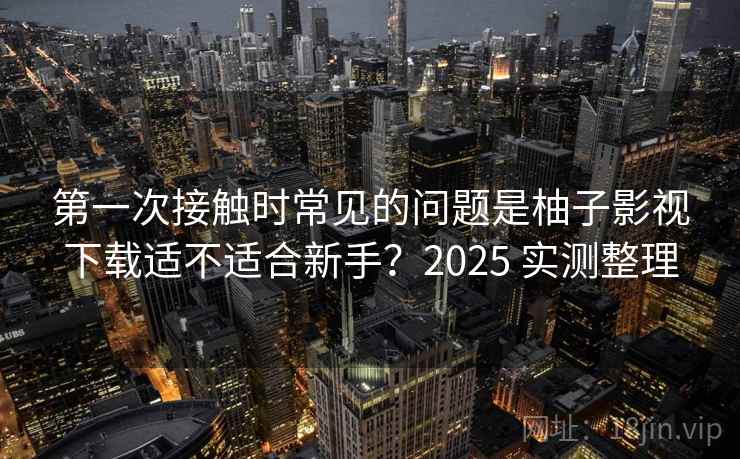 第一次接触时常见的问题是柚子影视下载适不适合新手？2025 实测整理