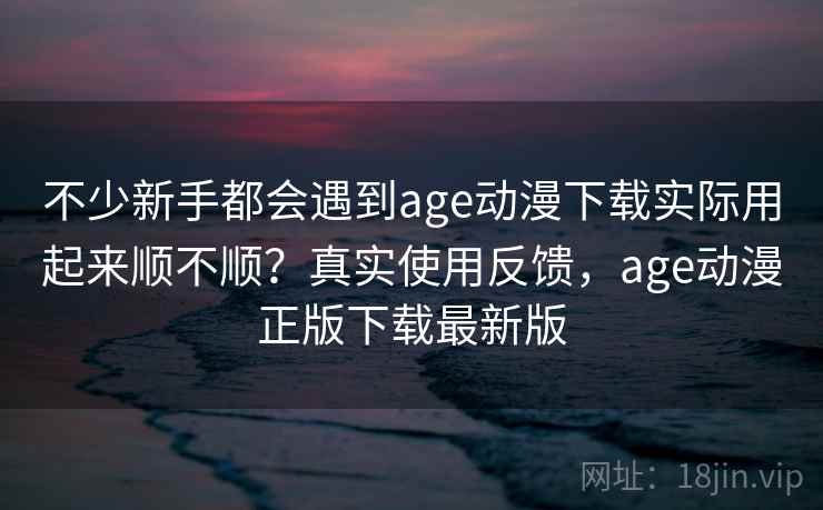 不少新手都会遇到age动漫下载实际用起来顺不顺？真实使用反馈，age动漫正版下载最新版