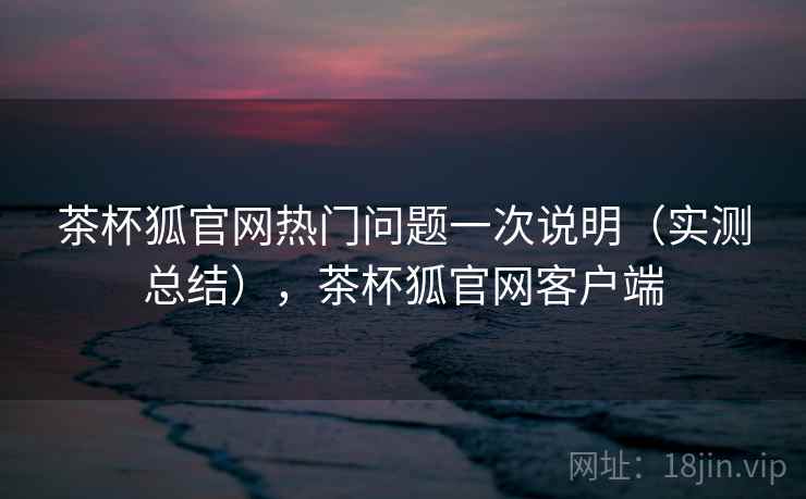 茶杯狐官网热门问题一次说明（实测总结），茶杯狐官网客户端