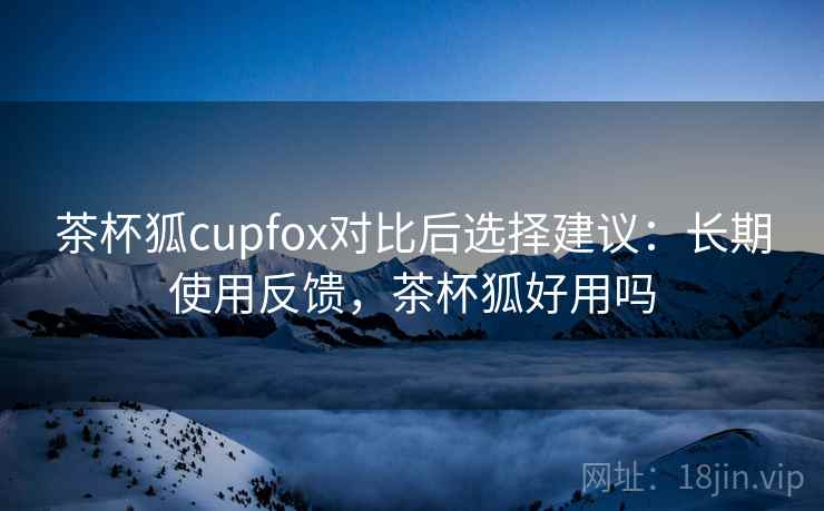 茶杯狐cupfox对比后选择建议：长期使用反馈，茶杯狐好用吗