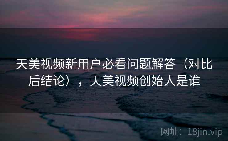 天美视频新用户必看问题解答（对比后结论），天美视频创始人是谁