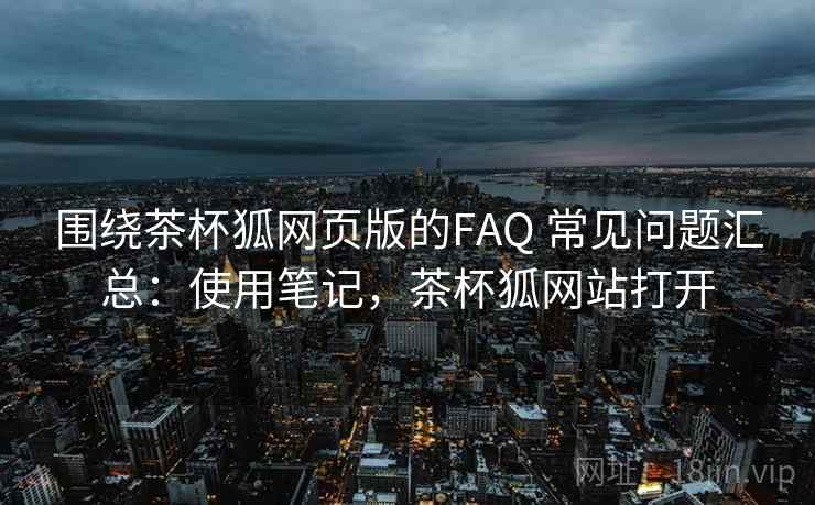 围绕茶杯狐网页版的FAQ 常见问题汇总：使用笔记，茶杯狐网站打开