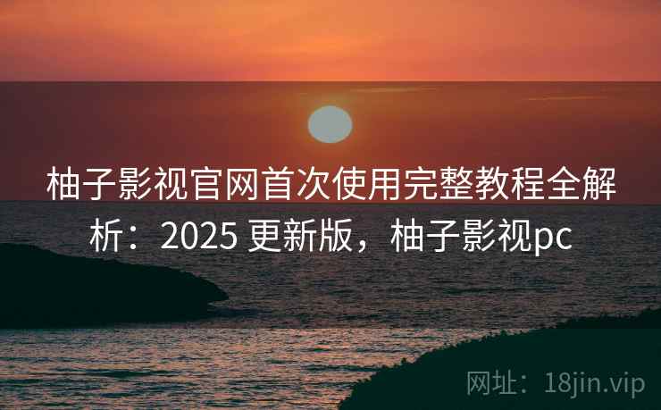 柚子影视官网首次使用完整教程全解析：2025 更新版，柚子影视pc