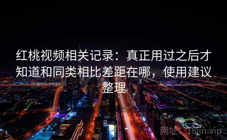 红桃视频相关记录：真正用过之后才知道和同类相比差距在哪，使用建议整理