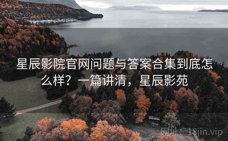 星辰影院官网问题与答案合集到底怎么样？一篇讲清，星辰影苑