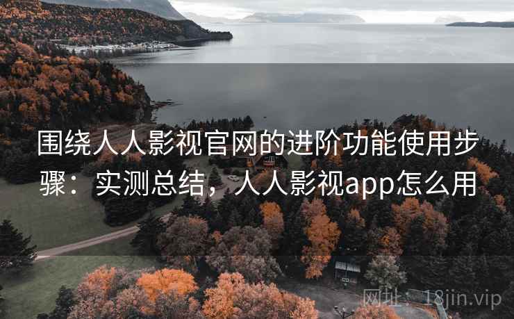 围绕人人影视官网的进阶功能使用步骤：实测总结，人人影视app怎么用