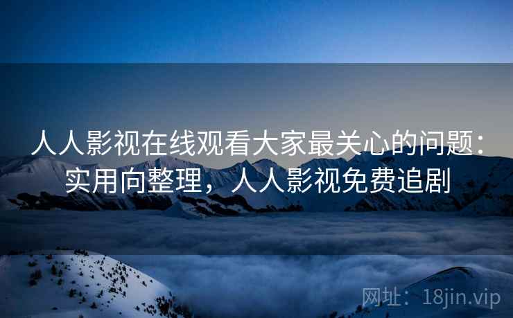 人人影视在线观看大家最关心的问题：实用向整理，人人影视免费追剧
