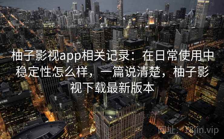 柚子影视app相关记录：在日常使用中稳定性怎么样，一篇说清楚，柚子影视下载最新版本