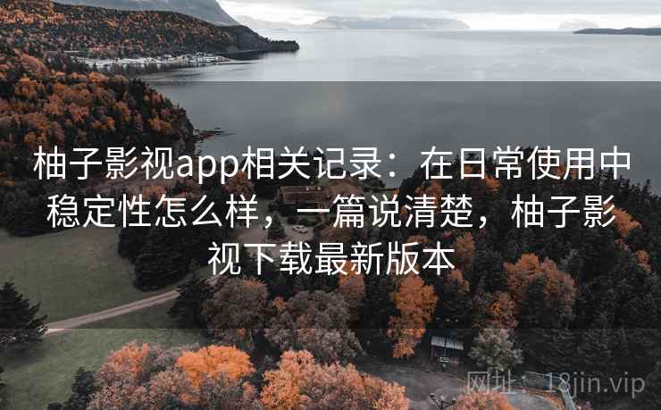 柚子影视app相关记录：在日常使用中稳定性怎么样，一篇说清楚，柚子影视下载最新版本