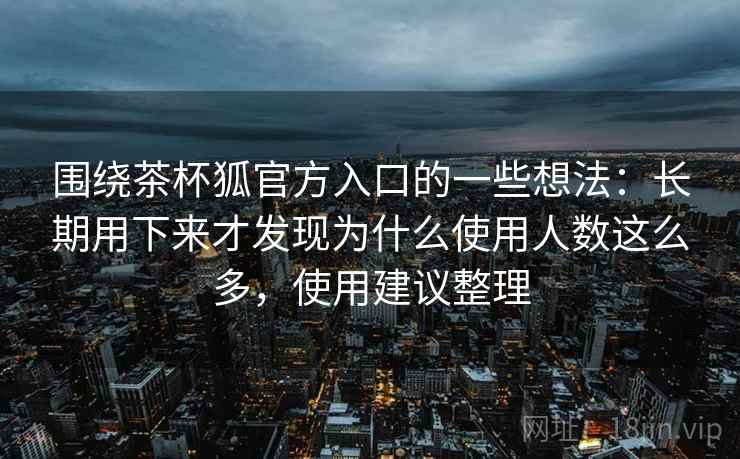 围绕茶杯狐官方入口的一些想法：长期用下来才发现为什么使用人数这么多，使用建议整理