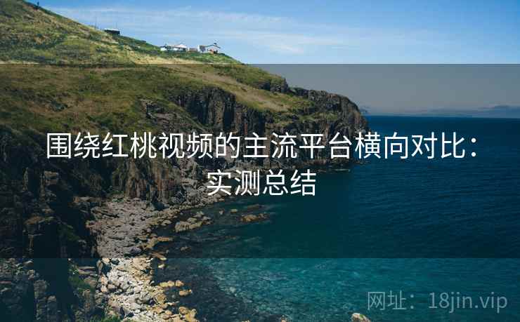 围绕红桃视频的主流平台横向对比：实测总结