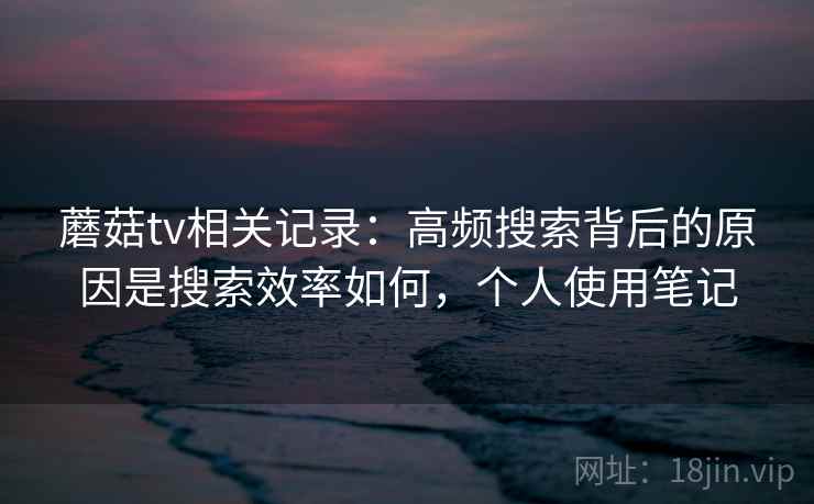 蘑菇tv相关记录：高频搜索背后的原因是搜索效率如何，个人使用笔记