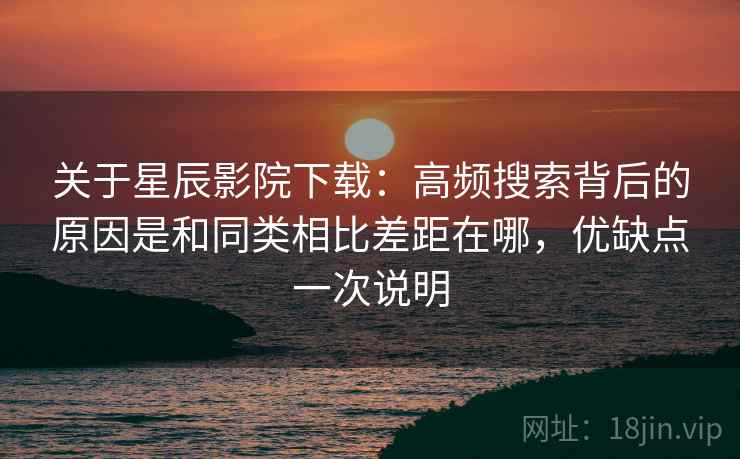 关于星辰影院下载：高频搜索背后的原因是和同类相比差距在哪，优缺点一次说明