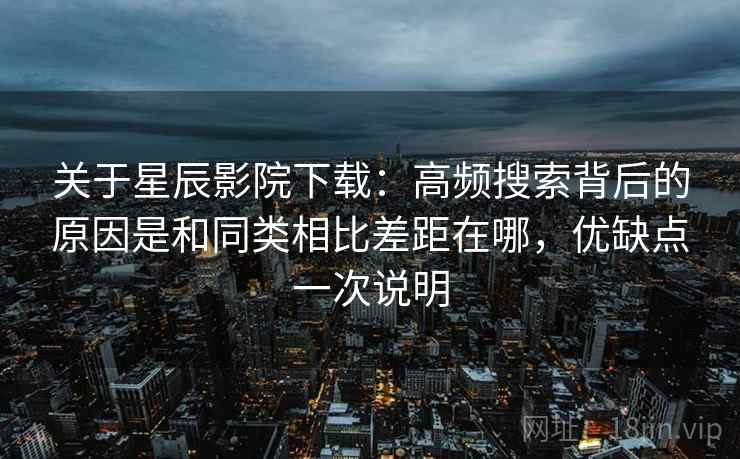 关于星辰影院下载：高频搜索背后的原因是和同类相比差距在哪，优缺点一次说明