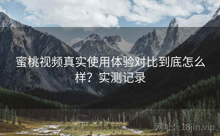 蜜桃视频真实使用体验对比到底怎么样？实测记录