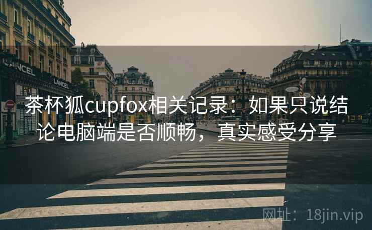 茶杯狐cupfox相关记录：如果只说结论电脑端是否顺畅，真实感受分享
