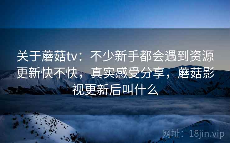 关于蘑菇tv：不少新手都会遇到资源更新快不快，真实感受分享，蘑菇影视更新后叫什么