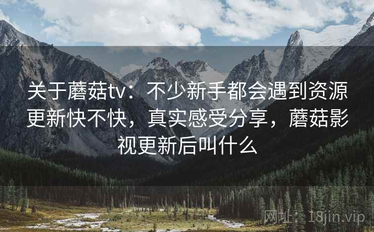 关于蘑菇tv：不少新手都会遇到资源更新快不快，真实感受分享，蘑菇影视更新后叫什么