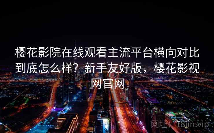 樱花影院在线观看主流平台横向对比到底怎么样？新手友好版，樱花影视网官网