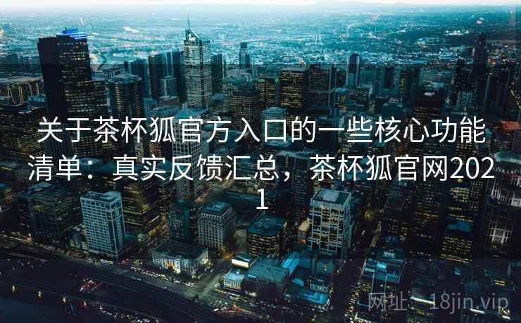 关于茶杯狐官方入口的一些核心功能清单：真实反馈汇总，茶杯狐官网2021
