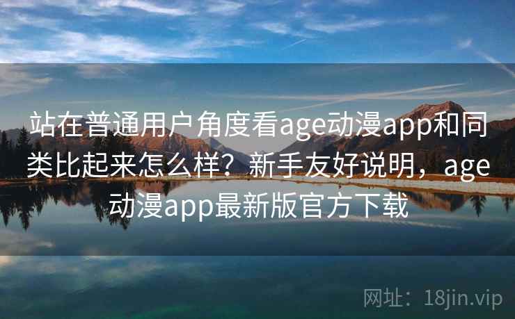站在普通用户角度看age动漫app和同类比起来怎么样？新手友好说明，age动漫app最新版官方下载