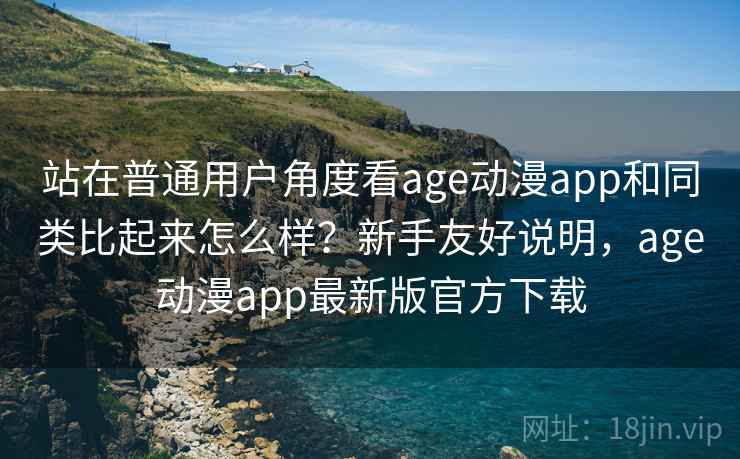 站在普通用户角度看age动漫app和同类比起来怎么样？新手友好说明，age动漫app最新版官方下载