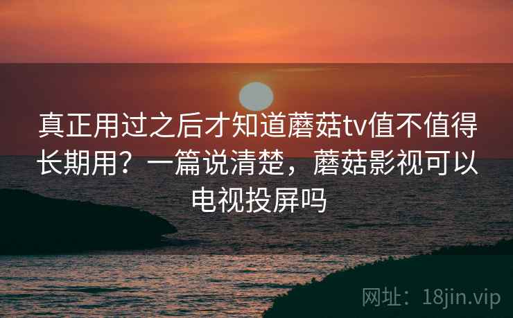 真正用过之后才知道蘑菇tv值不值得长期用？一篇说清楚，蘑菇影视可以电视投屏吗