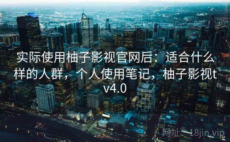 实际使用柚子影视官网后：适合什么样的人群，个人使用笔记，柚子影视tv4.0