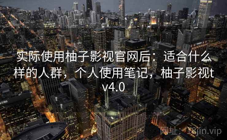 实际使用柚子影视官网后：适合什么样的人群，个人使用笔记，柚子影视tv4.0