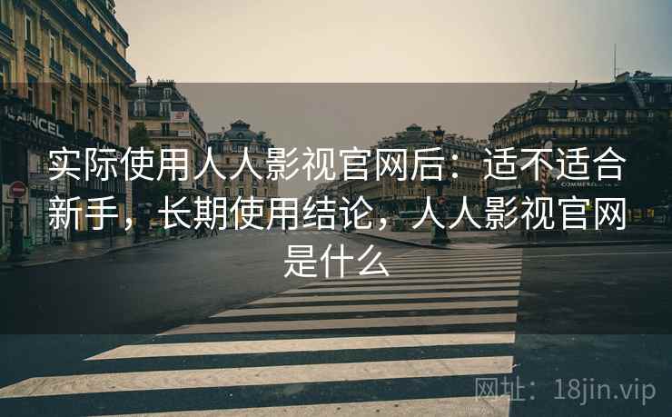 实际使用人人影视官网后：适不适合新手，长期使用结论，人人影视官网是什么