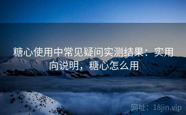 糖心使用中常见疑问实测结果：实用向说明，糖心怎么用
