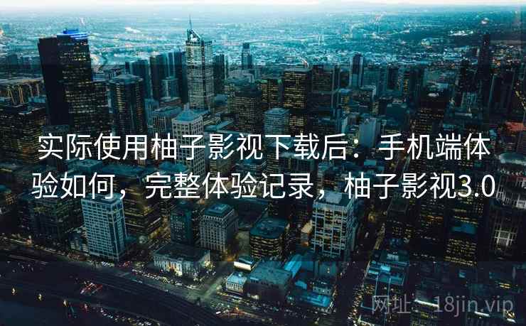 实际使用柚子影视下载后：手机端体验如何，完整体验记录，柚子影视3.0