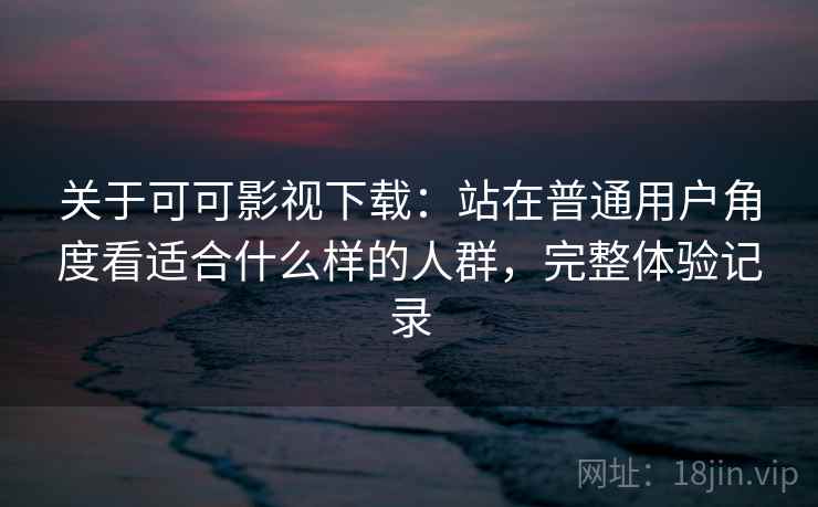 关于可可影视下载：站在普通用户角度看适合什么样的人群，完整体验记录