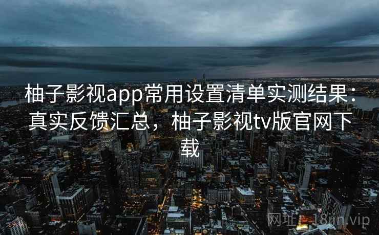 柚子影视app常用设置清单实测结果：真实反馈汇总，柚子影视tv版官网下载