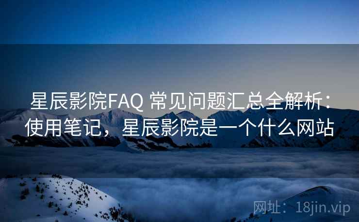 星辰影院FAQ 常见问题汇总全解析：使用笔记，星辰影院是一个什么网站